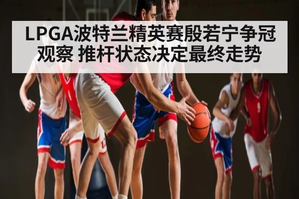 LPGA波特兰精英赛殷若宁争冠观察 推杆状态决定最终走势 - c7c7.app